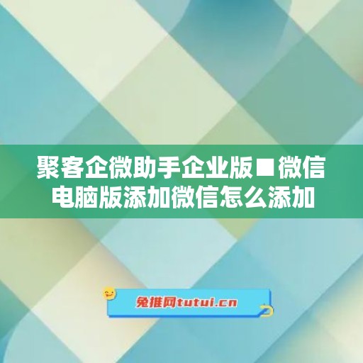 聚客企微助手企业版■微信电脑版添加微信怎么添加