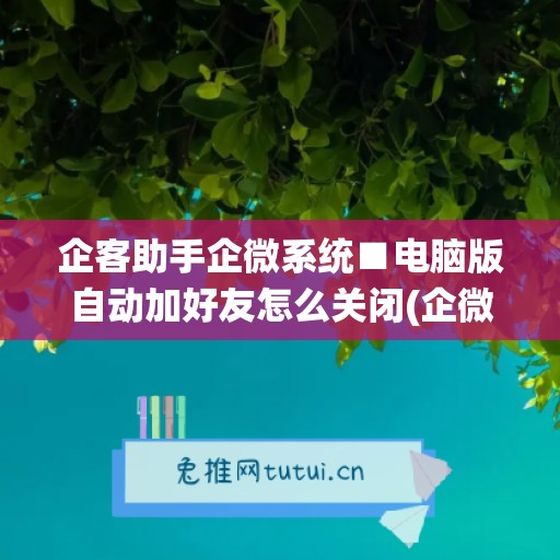 企客助手企微系统■电脑版自动加好友怎么关闭(企微助手自动加人)